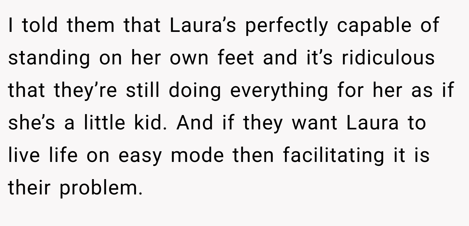 I told them that Laura’s perfectly capable of standing on her own feet and it’s ridiculous that they’re still doing everything for her as if she’s a little kid. And if they want Laura to live life on easy mode then facilitating it is their problem.