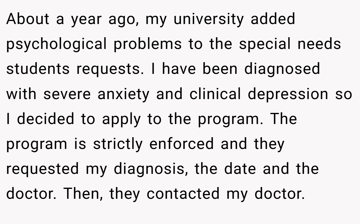 About a year ago, my university added psychological problems to the special needs students requests. I have been diagnosed with severe anxiety and clinical depression so I decided to apply to the program. The program is strictly enforced and they requested my diagnosis, the date and the doctor. Then, they contacted my doctor.