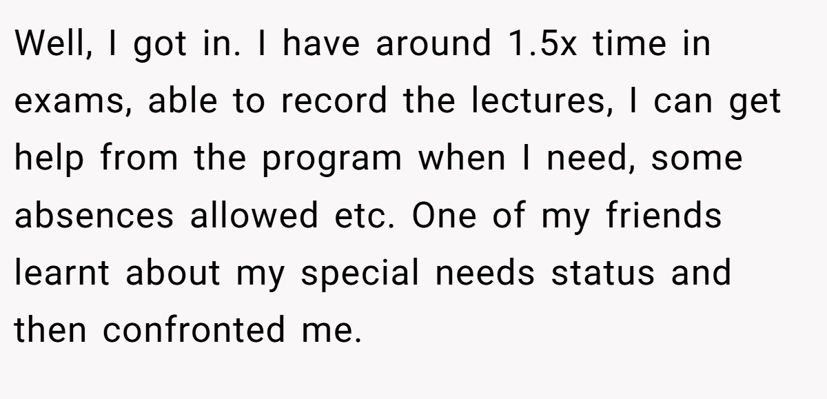 Well, I got in. I have around 1.5x time in exams, able to record the lectures, I can get help from the program when I need, some absences allowed etc. One of my friends learnt about my special needs status and then confronted me.