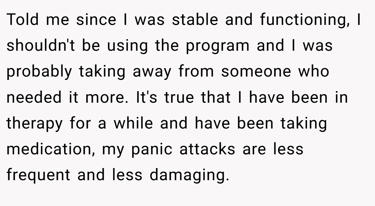 Told me since I was stable and functioning, I shouldn't be using the program and I was probably taking away from someone who needed it more. It's true that I have been in therapy for a while and have been taking medication, my panic attacks are less frequent and less damaging.