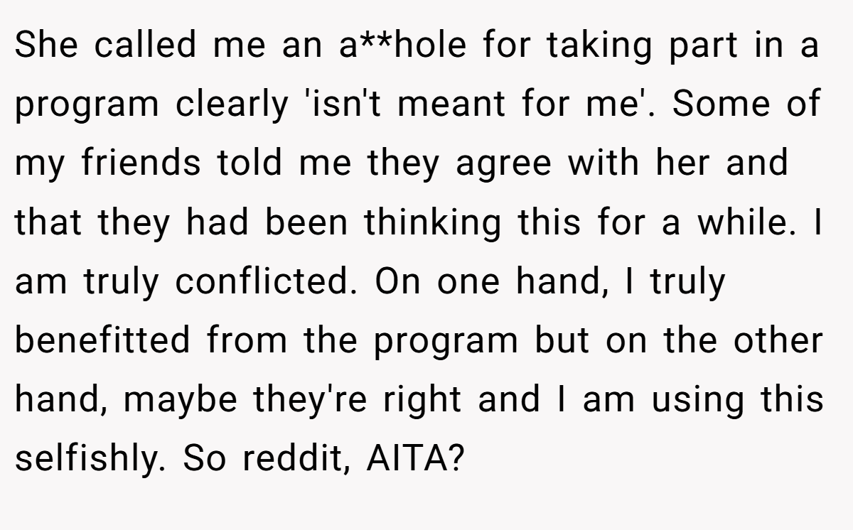 She called me an a**hole for taking part in a program clearly 'isn't meant for me'. Some of my friends told me they agree with her and that they had been thinking this for a while. I am truly conflicted. On one hand, I truly benefitted from the program but on the other hand, maybe they're right and I am using this selfishly. So reddit, AITA?