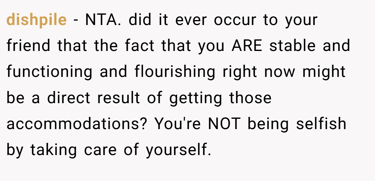 dishpile − NTA. did it ever occur to your friend that the fact that you ARE stable and functioning and flourishing right now might be a direct result of getting those accommodations? You're NOT being selfish by taking care of yourself.