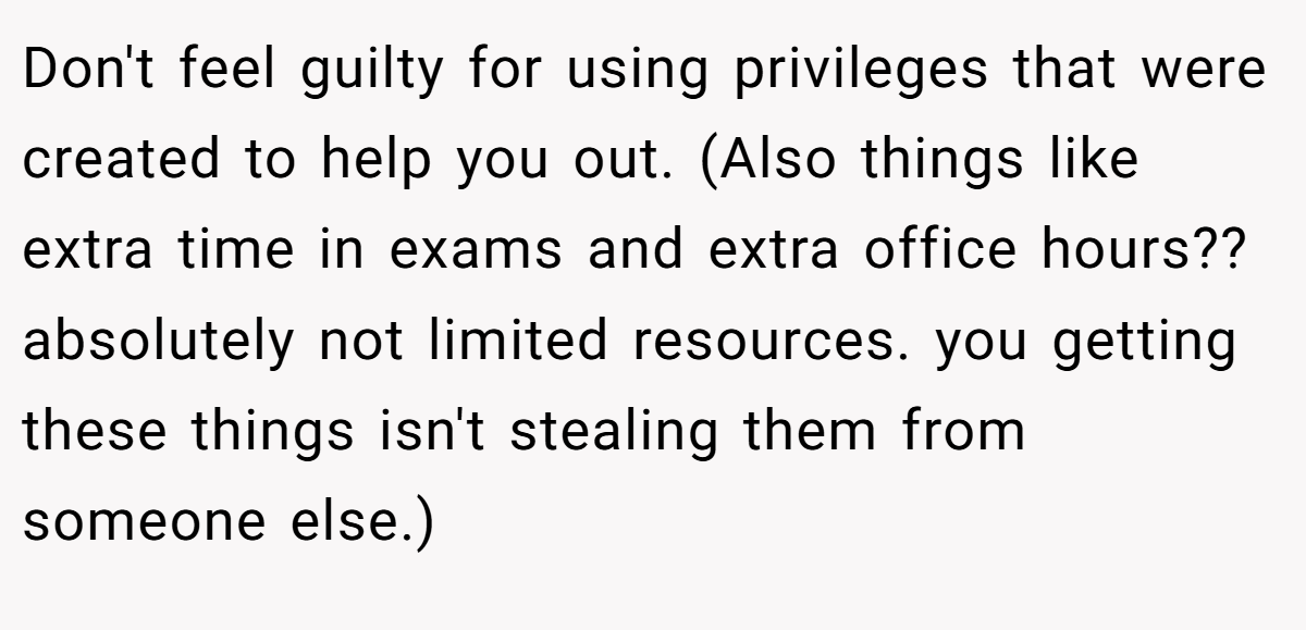 Don't feel guilty for using privileges that were created to help you out. (Also things like extra time in exams and extra office hours?? absolutely not limited resources. you getting these things isn't stealing them from someone else.)