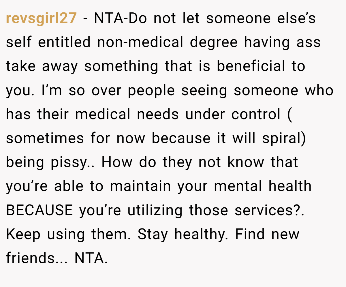 revsgirl27 − NTA-Do not let someone else’s self entitled non-medical degree having ass take away something that is beneficial to you. I’m so over people seeing someone who has their medical needs under control ( sometimes for now because it will spiral) being pissy.. How do they not know that you’re able to maintain your mental health BECAUSE you’re utilizing those services?. Keep using them. Stay healthy. Find new friends... NTA.