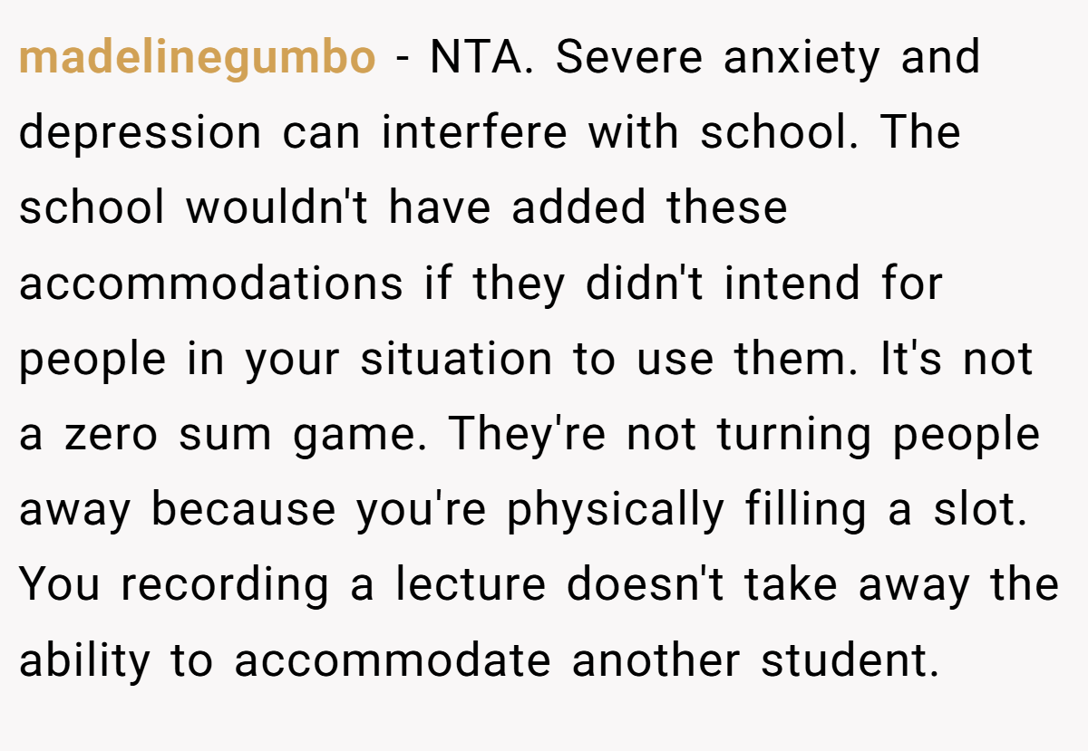 madelinegumbo − NTA. Severe anxiety and depression can interfere with school. The school wouldn't have added these accommodations if they didn't intend for people in your situation to use them. It's not a zero sum game. They're not turning people away because you're physically filling a slot. You recording a lecture doesn't take away the ability to accommodate another student.