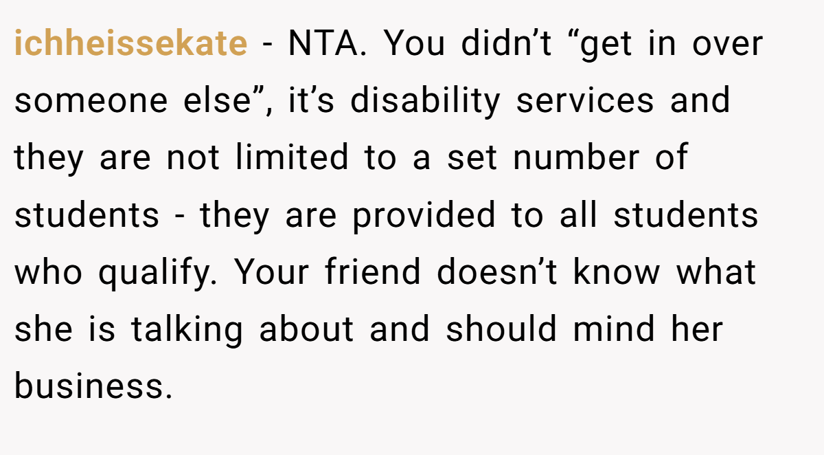ichheissekate − NTA. You didn’t “get in over someone else”, it’s disability services and they are not limited to a set number of students - they are provided to all students who qualify. Your friend doesn’t know what she is talking about and should mind her business.