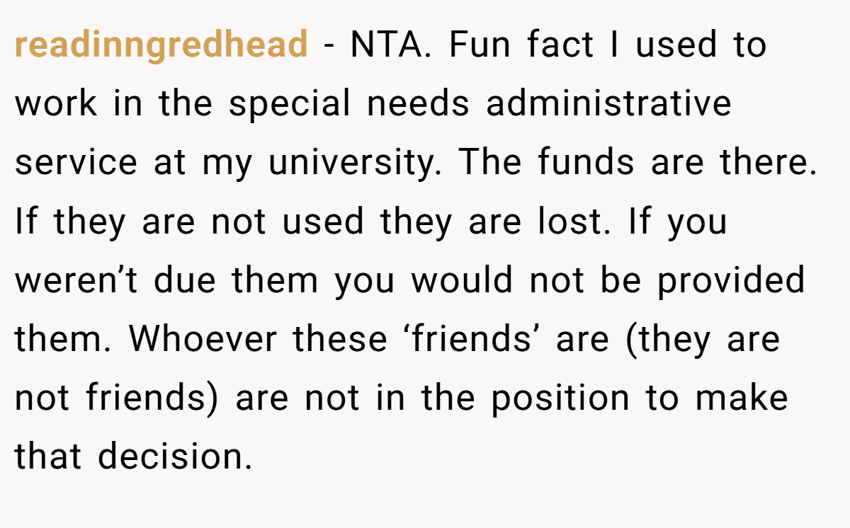 readinngredhead − NTA. Fun fact I used to work in the special needs administrative service at my university. The funds are there. If they are not used they are lost. If you weren’t due them you would not be provided them. Whoever these ‘friends’ are (they are not friends) are not in the position to make that decision.