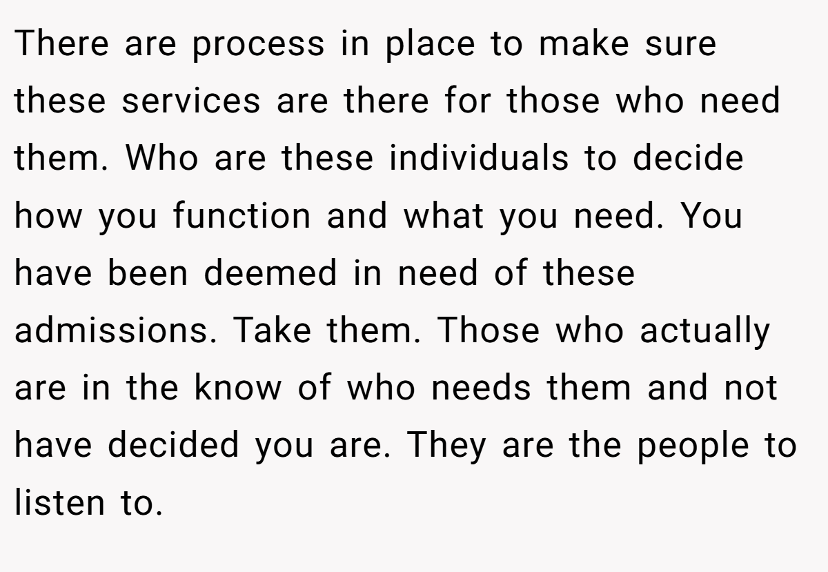 There are process in place to make sure these services are there for those who need them. Who are these individuals to decide how you function and what you need. You have been deemed in need of these admissions. Take them. Those who actually are in the know of who needs them and not have decided you are. They are the people to listen to.