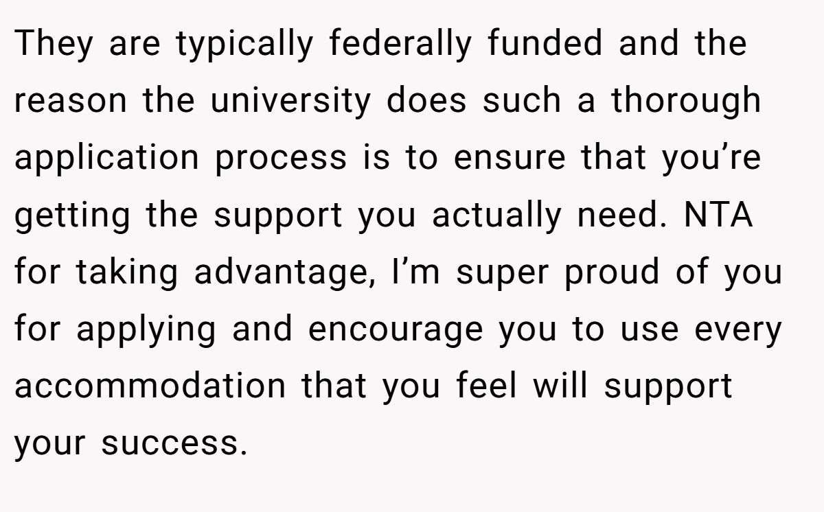 They are typically federally funded and the reason the university does such a thorough application process is to ensure that you’re getting the support you actually need. NTA for taking advantage, I’m super proud of you for applying and encourage you to use every accommodation that you feel will support your success.