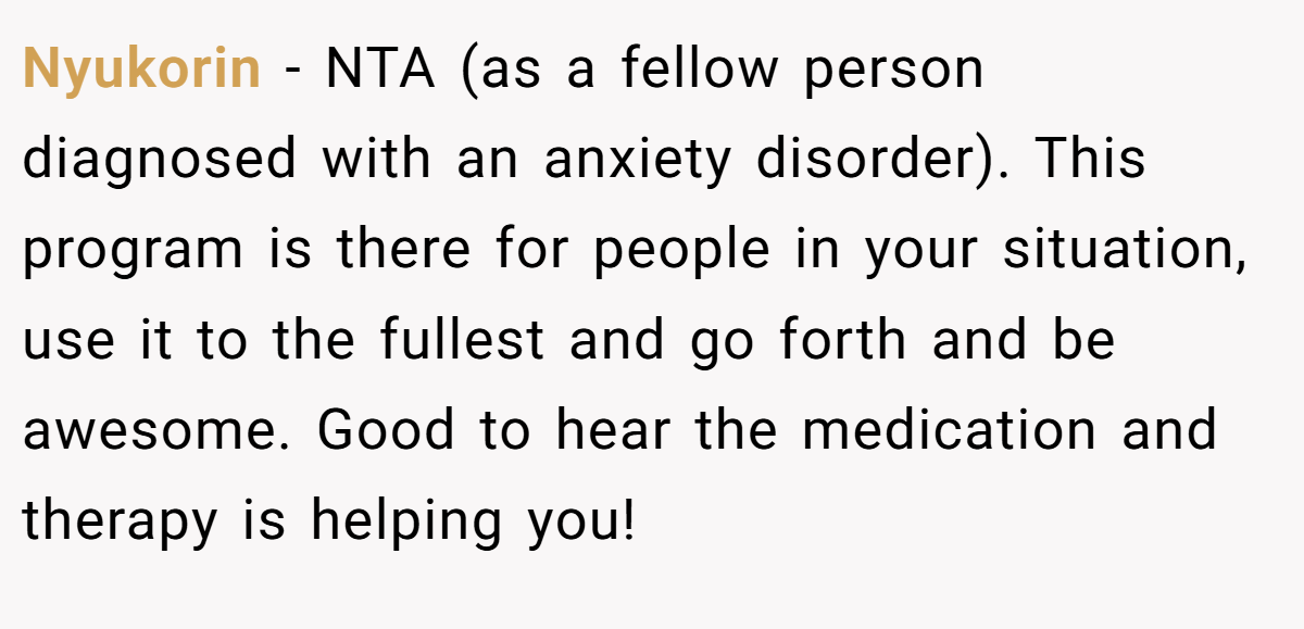 Nyukorin − NTA (as a fellow person diagnosed with an anxiety disorder). This program is there for people in your situation, use it to the fullest and go forth and be awesome. Good to hear the medication and therapy is helping you!