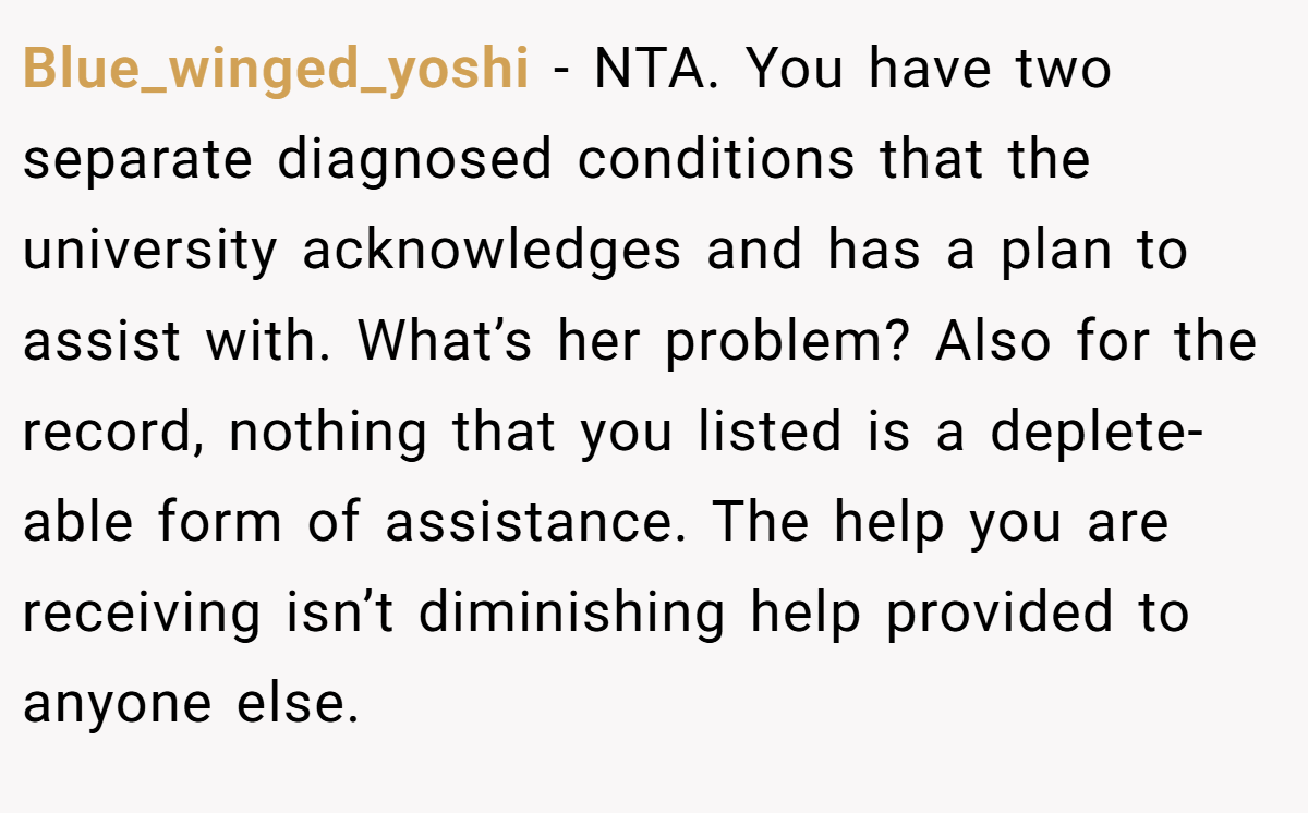 Blue_winged_yoshi − NTA. You have two separate diagnosed conditions that the university acknowledges and has a plan to assist with. What’s her problem? Also for the record, nothing that you listed is a deplete-able form of assistance. The help you are receiving isn’t diminishing help provided to anyone else.