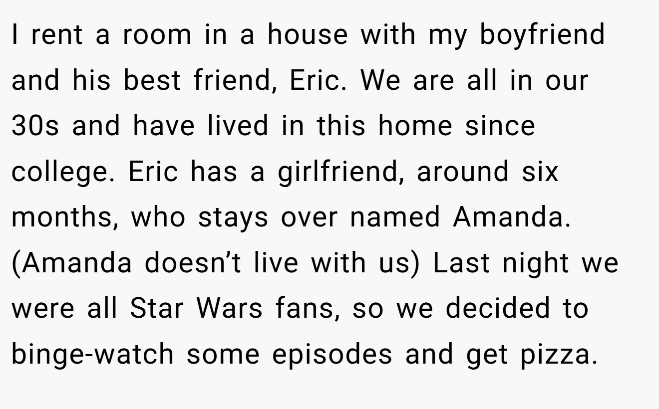 I rent a room in a house with my boyfriend and his best friend, Eric. We are all in our 30s and have lived in this home since college. Eric has a girlfriend, around six months, who stays over named Amanda. (Amanda doesn’t live with us) Last night we were all Star Wars fans, so we decided to binge-watch some episodes and get pizza.