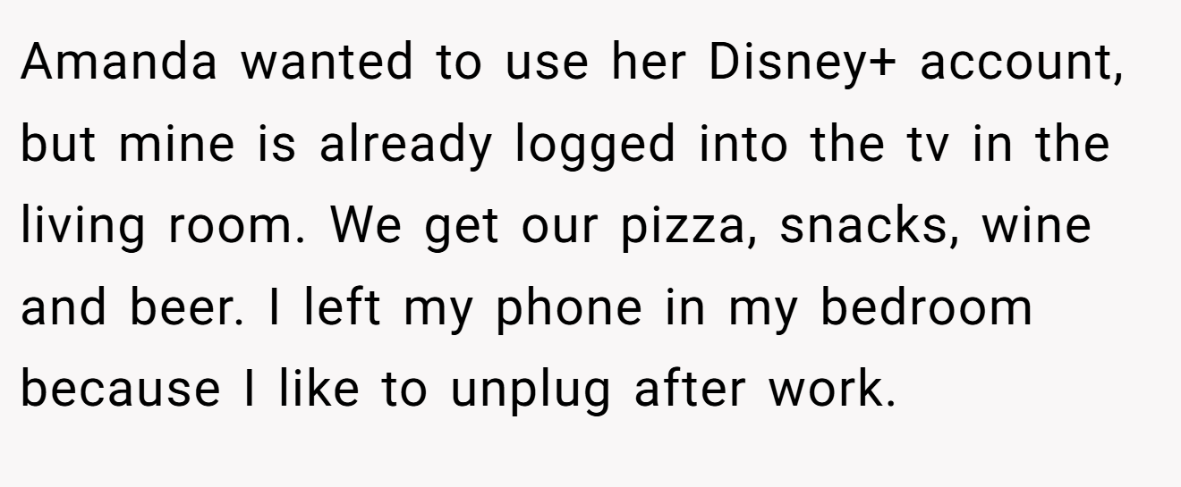 Amanda wanted to use her Disney+ account, but mine is already logged into the tv in the living room. We get our pizza, snacks, wine and beer. I left my phone in my bedroom because I like to unplug after work.