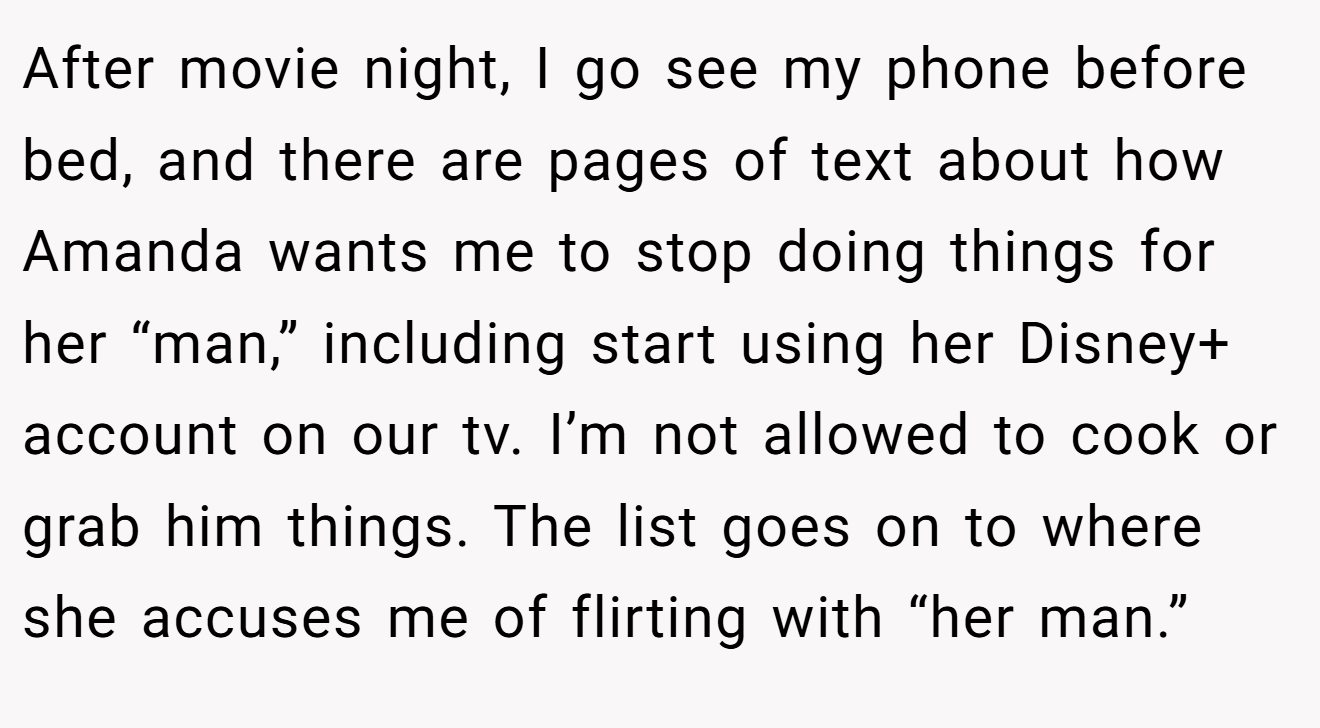 After movie night, I go see my phone before bed, and there are pages of text about how Amanda wants me to stop doing things for her “man,” including start using her Disney+ account on our tv. I’m not allowed to cook or grab him things. The list goes on to where she accuses me of flirting with “her man.”