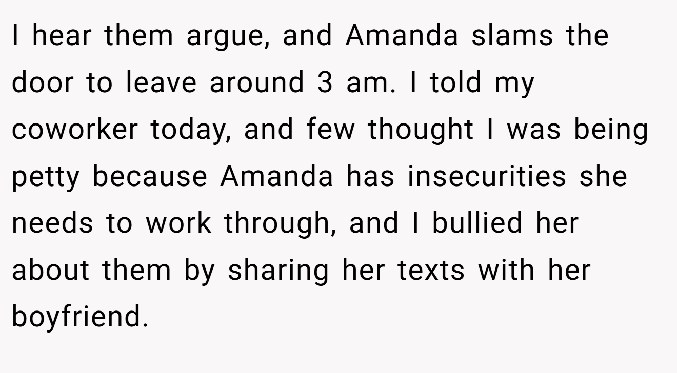 I hear them argue, and Amanda slams the door to leave around 3 am. I told my coworker today, and few thought I was being petty because Amanda has insecurities she needs to work through, and I bullied her about them by sharing her texts with her boyfriend.