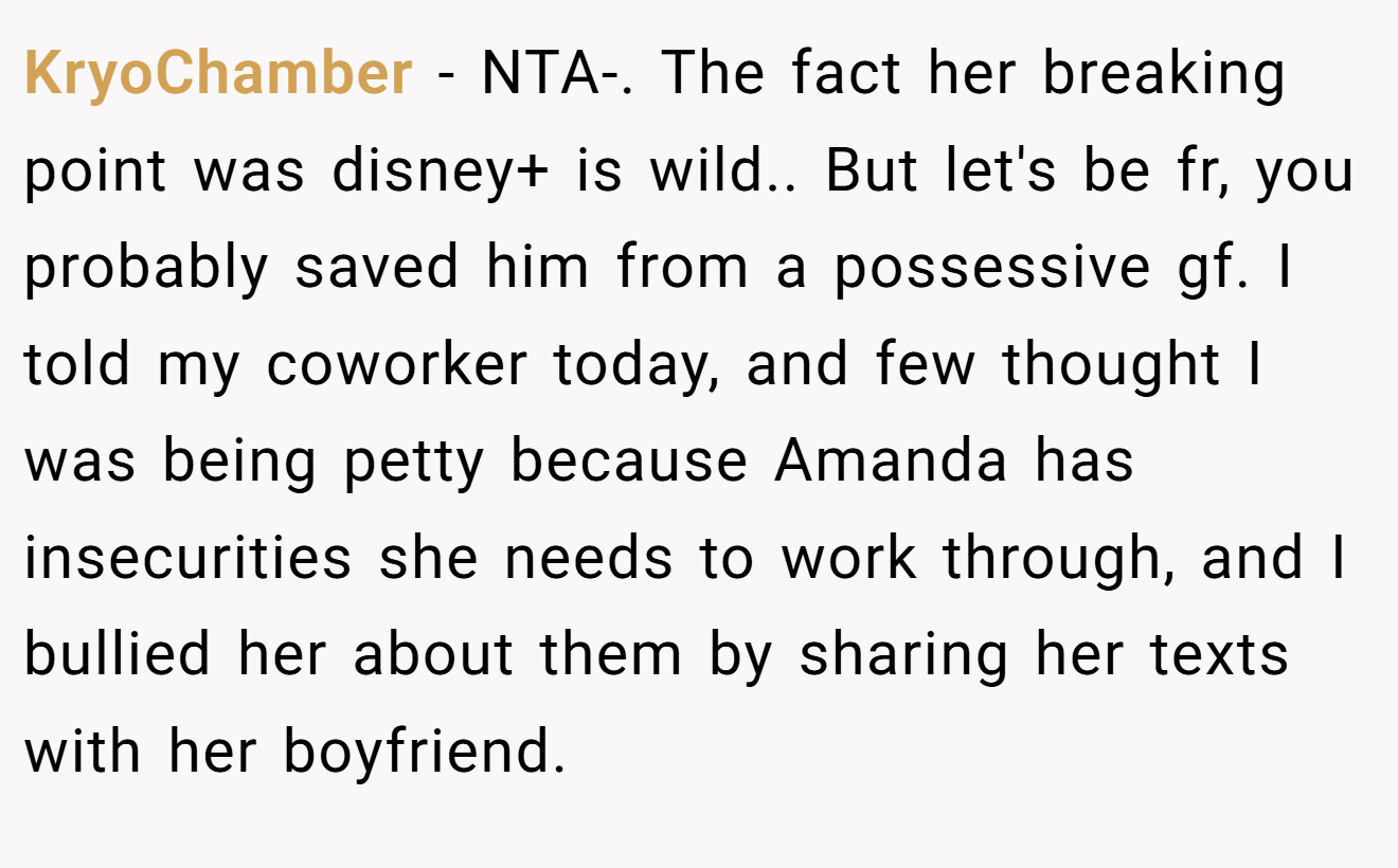KryoChamber − NTA-. The fact her breaking point was disney+ is wild.. But let's be fr, you probably saved him from a possessive gf. I told my coworker today, and few thought I was being petty because Amanda has insecurities she needs to work through, and I bullied her about them by sharing her texts with her boyfriend.