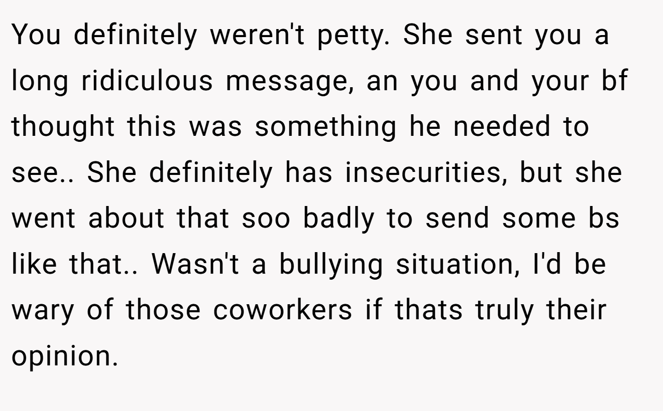You definitely weren't petty. She sent you a long ridiculous message, an you and your bf thought this was something he needed to see.. She definitely has insecurities, but she went about that soo badly to send some bs like that.. Wasn't a bullying situation, I'd be wary of those coworkers if thats truly their opinion.
