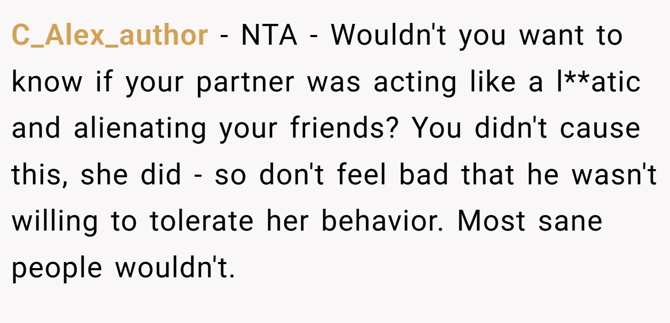 C_Alex_author − NTA - Wouldn't you want to know if your partner was acting like a l**atic and alienating your friends? You didn't cause this, she did - so don't feel bad that he wasn't willing to tolerate her behavior. Most sane people wouldn't.