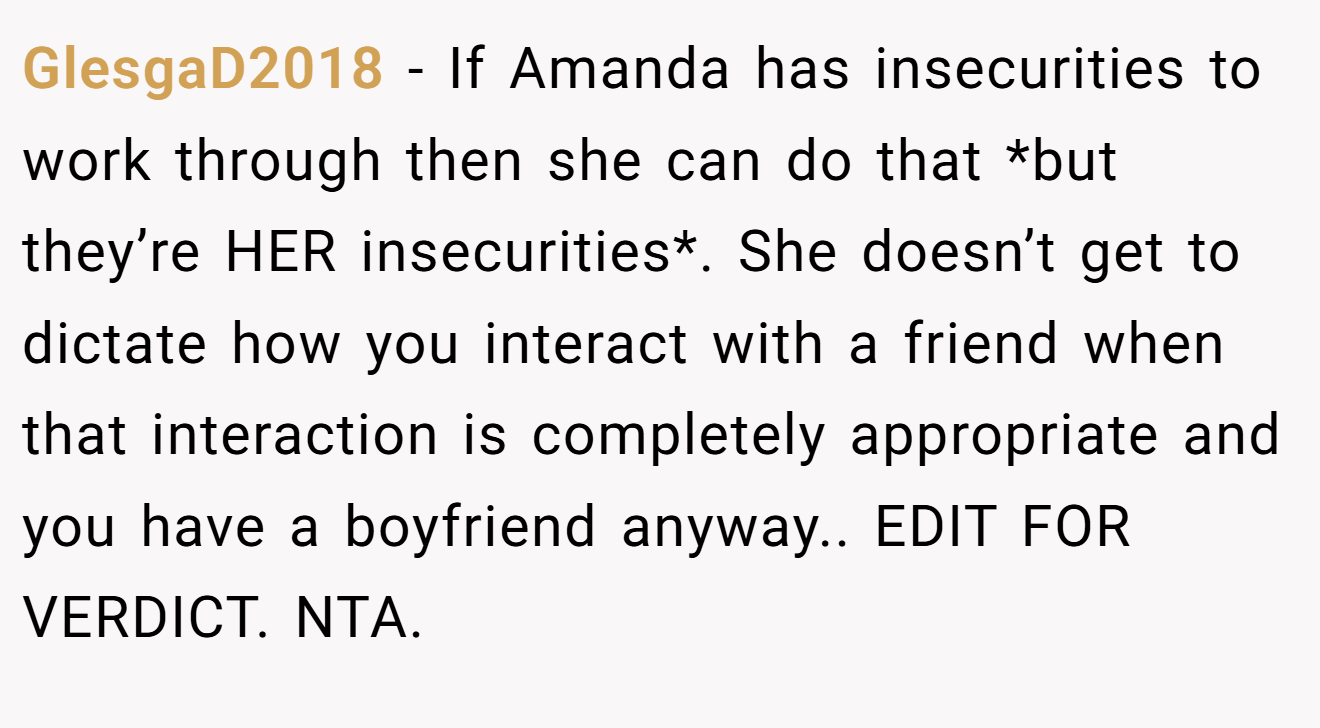 GlesgaD2018 − If Amanda has insecurities to work through then she can do that *but they’re HER insecurities*. She doesn’t get to dictate how you interact with a friend when that interaction is completely appropriate and you have a boyfriend anyway.. EDIT FOR VERDICT. NTA.