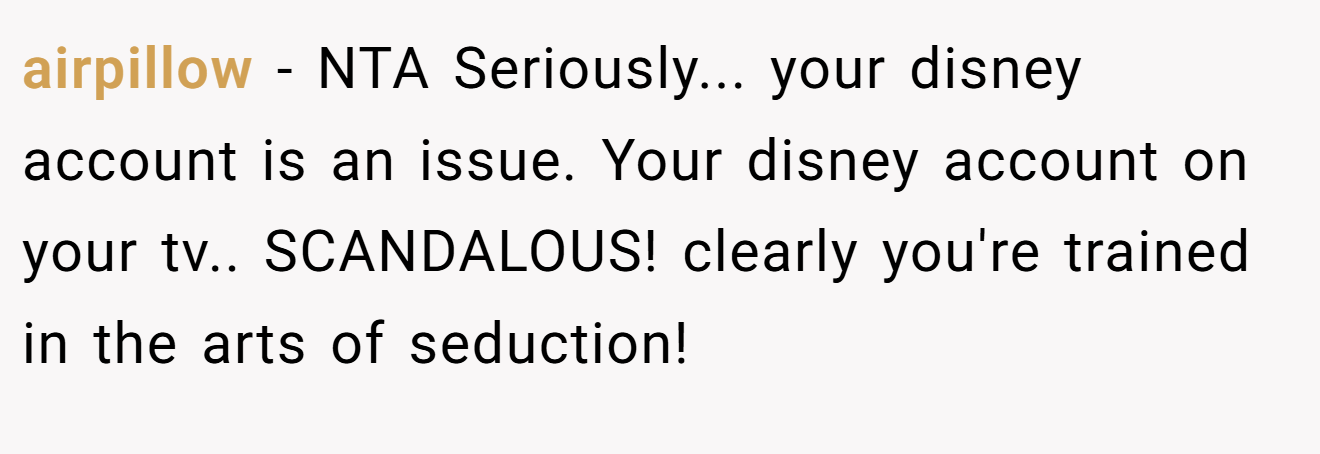 airpillow − NTA Seriously... your disney account is an issue. Your disney account on your tv.. SCANDALOUS! clearly you're trained in the arts of seduction!