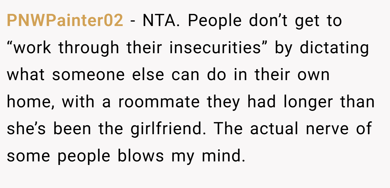 PNWPainter02 − NTA. People don’t get to “work through their insecurities” by dictating what someone else can do in their own home, with a roommate they had longer than she’s been the girlfriend. The actual nerve of some people blows my mind.