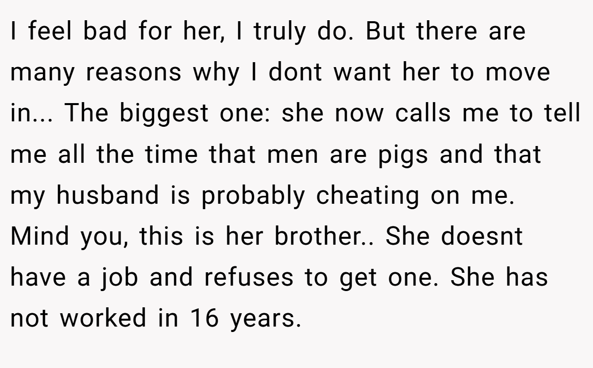 I feel bad for her, I truly do. But there are many reasons why I dont want her to move in... The biggest one: she now calls me to tell me all the time that men are pigs and that my husband is probably cheating on me. Mind you, this is her brother.. She doesnt have a job and refuses to get one. She has not worked in 16 years.