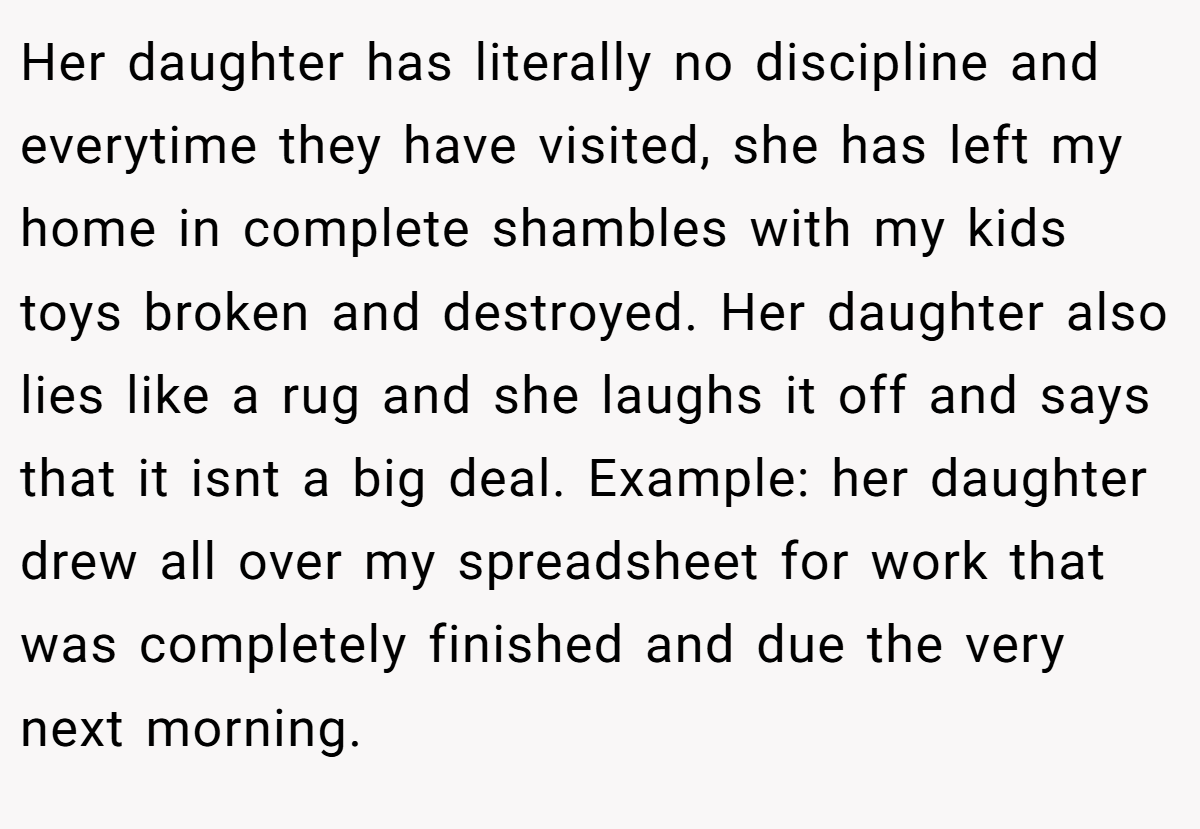 Her daughter has literally no discipline and everytime they have visited, she has left my home in complete shambles with my kids toys broken and destroyed. Her daughter also lies like a rug and she laughs it off and says that it isnt a big deal. Example: her daughter drew all over my spreadsheet for work that was completely finished and due the very next morning.