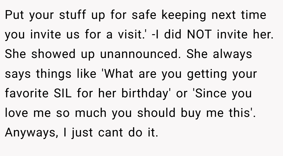 Put your stuff up for safe keeping next time you invite us for a visit.' -I did NOT invite her. She showed up unannounced. She always says things like 'What are you getting your favorite SIL for her birthday' or 'Since you love me so much you should buy me this'. Anyways, I just cant do it.