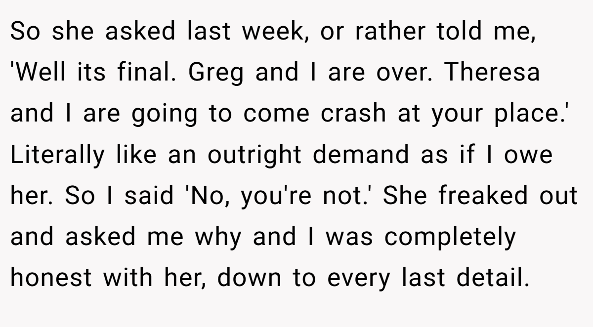 So she asked last week, or rather told me, 'Well its final. Greg and I are over. Theresa and I are going to come crash at your place.' Literally like an outright demand as if I owe her. So I said 'No, you're not.' She freaked out and asked me why and I was completely honest with her, down to every last detail.
