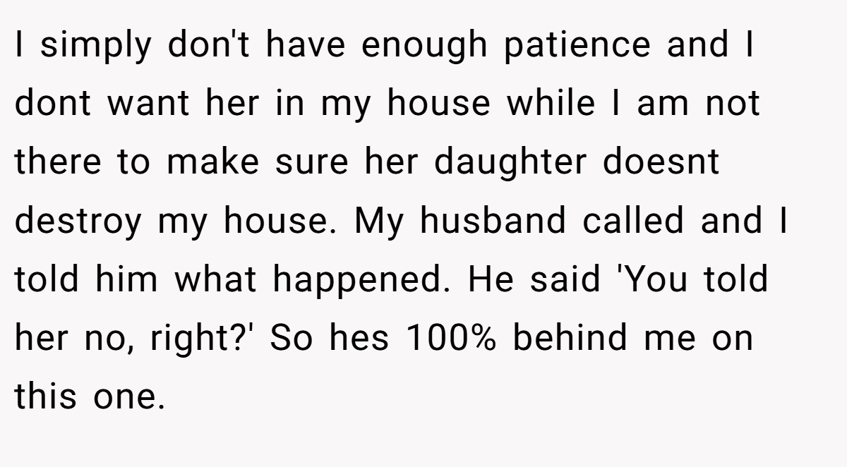 I simply don't have enough patience and I dont want her in my house while I am not there to make sure her daughter doesnt destroy my house. My husband called and I told him what happened. He said 'You told her no, right?' So hes 100% behind me on this one.