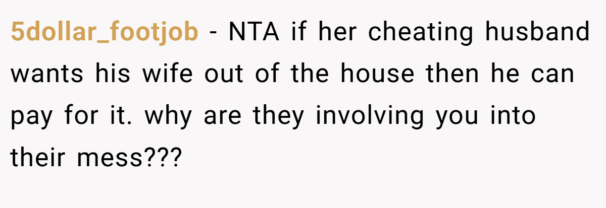 5dollar_footjob − NTA if her cheating husband wants his wife out of the house then he can pay for it. why are they involving you into their mess???