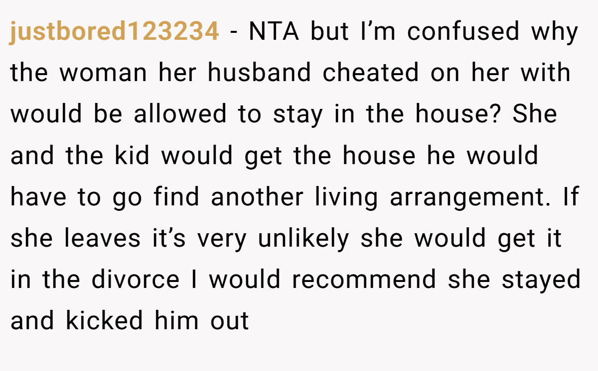 justbored123234 − NTA but I’m confused why the woman her husband cheated on her with would be allowed to stay in the house? She and the kid would get the house he would have to go find another living arrangement. If she leaves it’s very unlikely she would get it in the divorce I would recommend she stayed and kicked him out