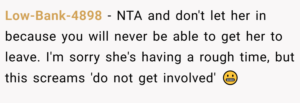 Low-Bank-4898 − NTA and don't let her in because you will never be able to get her to leave. I'm sorry she's having a rough time, but this screams 'do not get involved' 😬