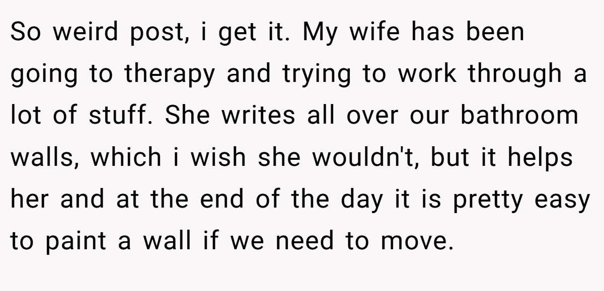 So weird post, i get it. My wife has been going to therapy and trying to work through a lot of stuff. She writes all over our bathroom walls, which i wish she wouldn't, but it helps her and at the end of the day it is pretty easy to paint a wall if we need to move.