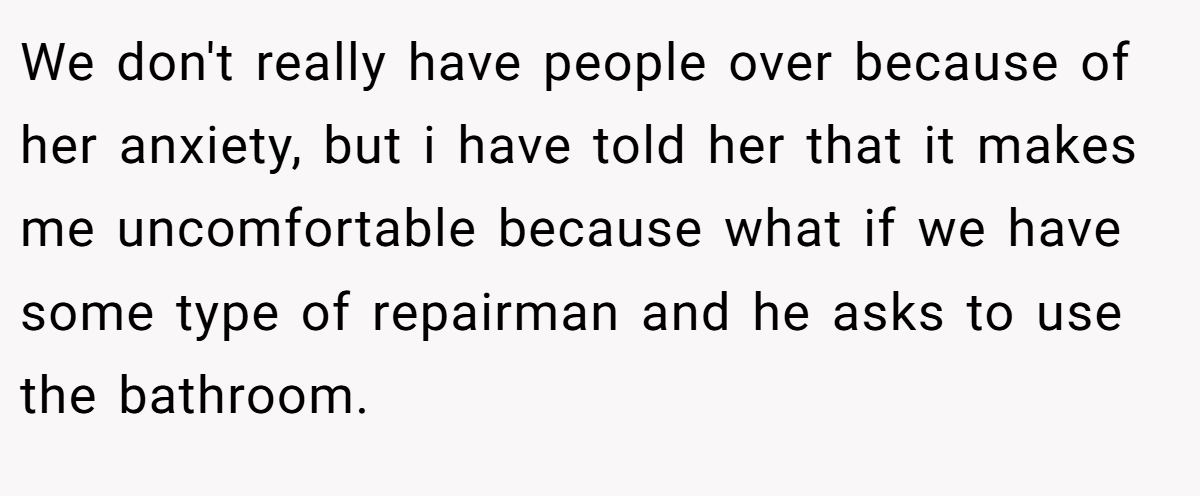 We don't really have people over because of her anxiety, but i have told her that it makes me uncomfortable because what if we have some type of repairman and he asks to use the bathroom.