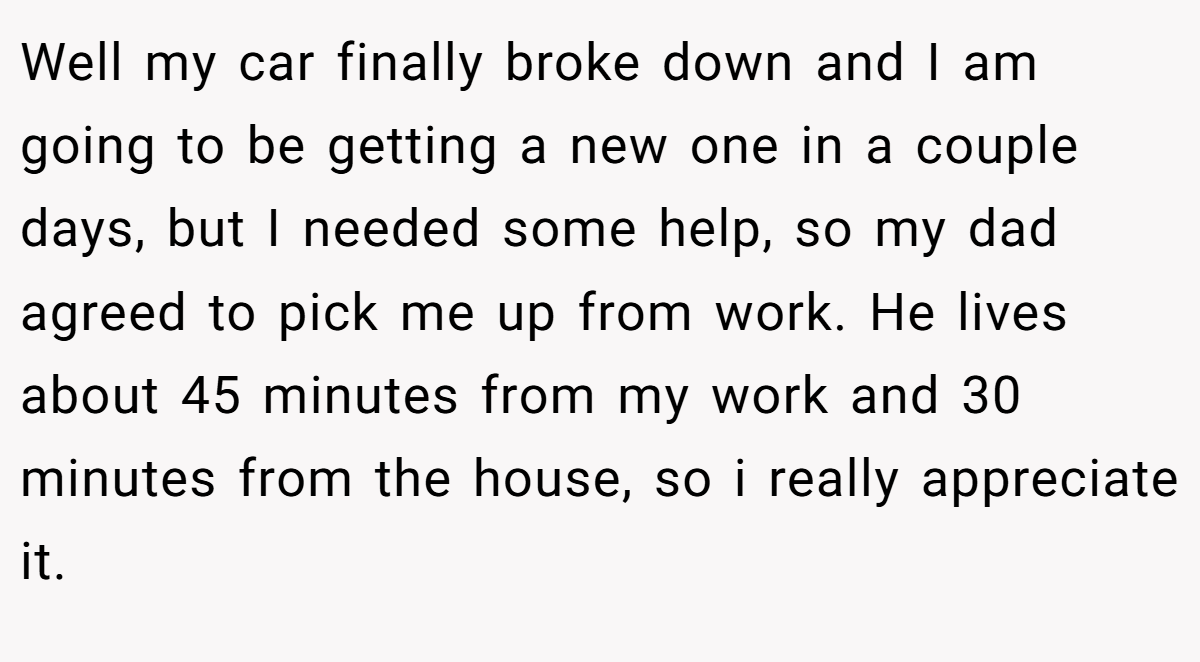 Well my car finally broke down and I am going to be getting a new one in a couple days, but I needed some help, so my dad agreed to pick me up from work. He lives about 45 minutes from my work and 30 minutes from the house, so i really appreciate it.