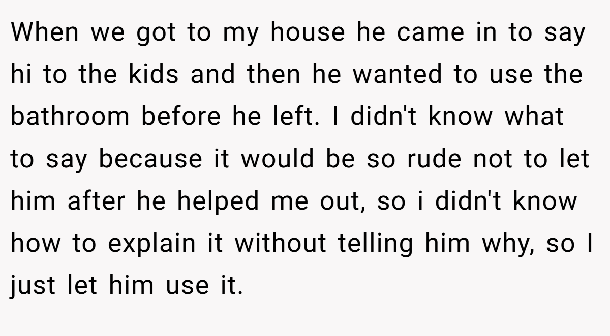 When we got to my house he came in to say hi to the kids and then he wanted to use the bathroom before he left. I didn't know what to say because it would be so rude not to let him after he helped me out, so i didn't know how to explain it without telling him why, so I just let him use it.