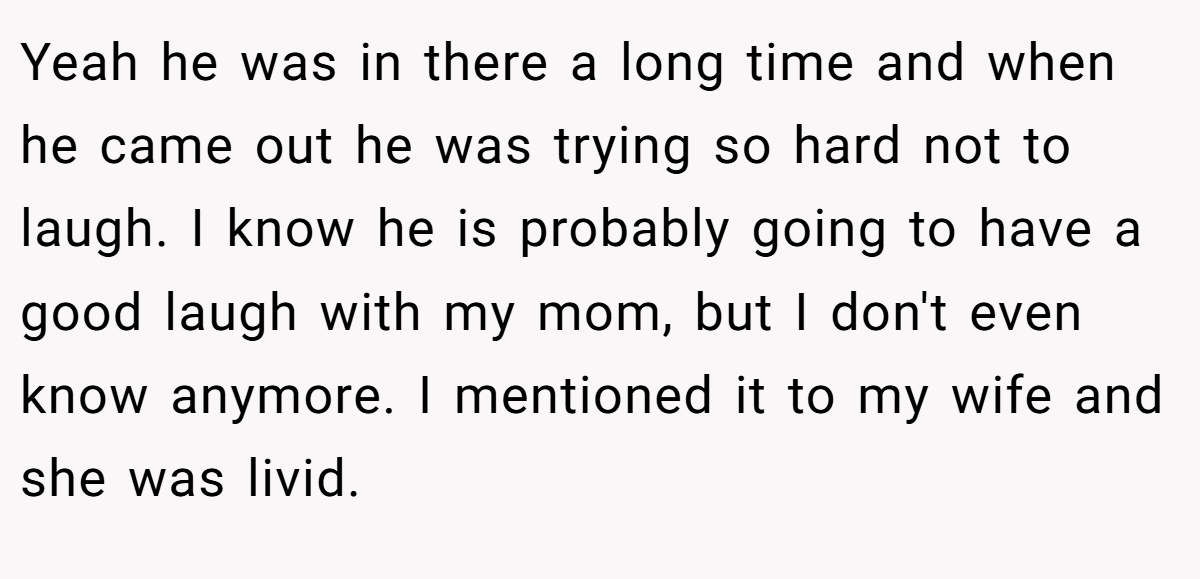 Yeah he was in there a long time and when he came out he was trying so hard not to laugh. I know he is probably going to have a good laugh with my mom, but I don't even know anymore. I mentioned it to my wife and she was livid.