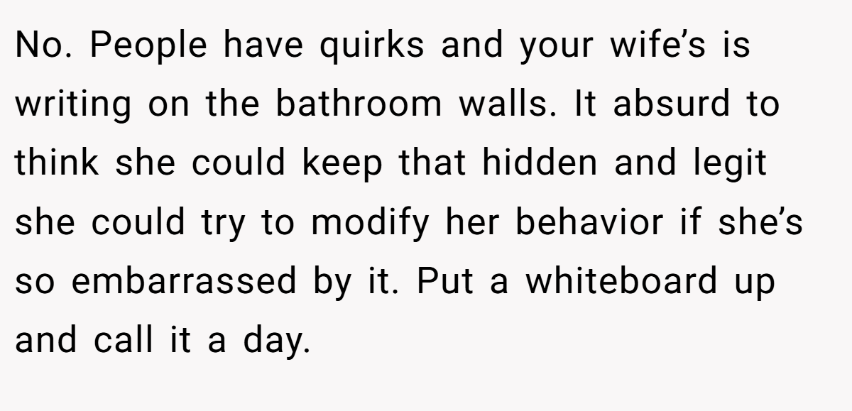 No. People have quirks and your wife’s is writing on the bathroom walls. It absurd to think she could keep that hidden and legit she could try to modify her behavior if she’s so embarrassed by it. Put a whiteboard up and call it a day.