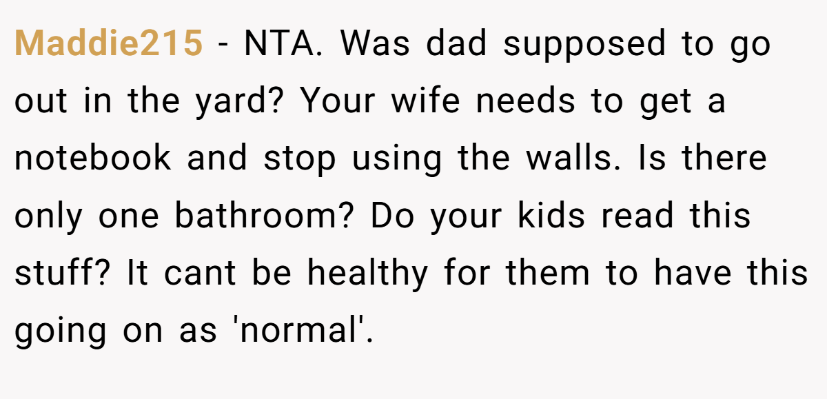 Maddie215 − NTA. Was dad supposed to go out in the yard? Your wife needs to get a notebook and stop using the walls. Is there only one bathroom? Do your kids read this stuff? It cant be healthy for them to have this going on as 'normal'.