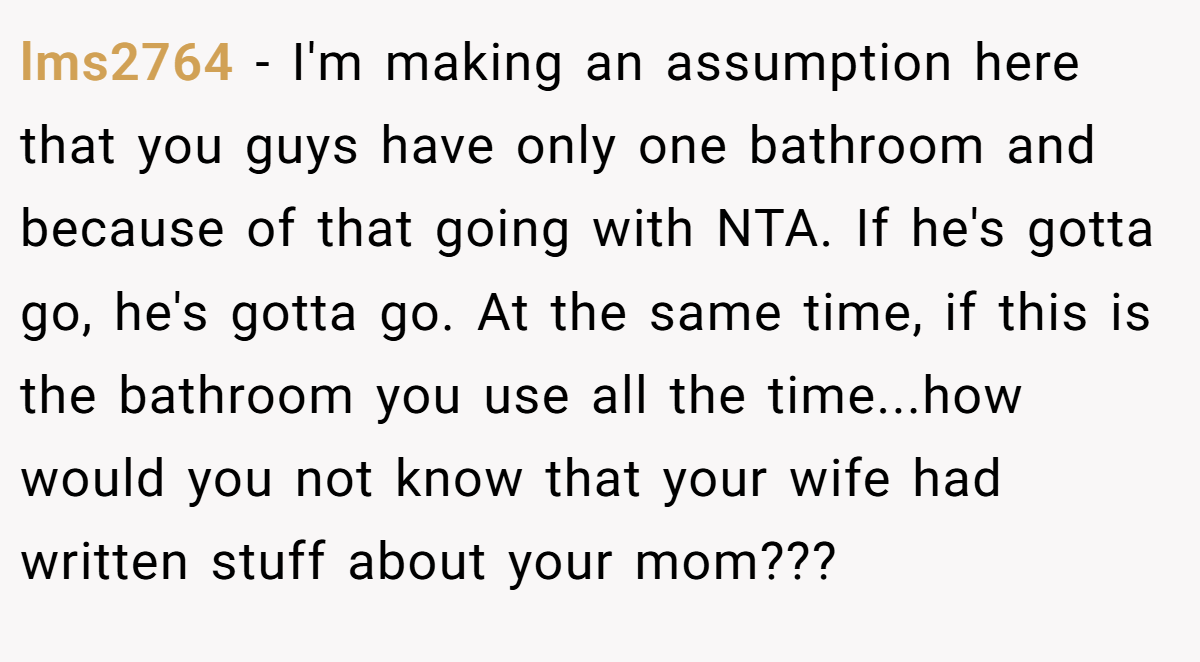 lms2764 − I'm making an assumption here that you guys have only one bathroom and because of that going with NTA. If he's gotta go, he's gotta go. At the same time, if this is the bathroom you use all the time...how would you not know that your wife had written stuff about your mom???