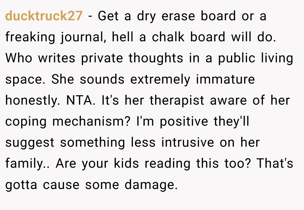 ducktruck27 − Get a dry erase board or a freaking journal, hell a chalk board will do. Who writes private thoughts in a public living space. She sounds extremely immature honestly. NTA. It's her therapist aware of her coping mechanism? I'm positive they'll suggest something less intrusive on her family.. Are your kids reading this too? That's gotta cause some damage.