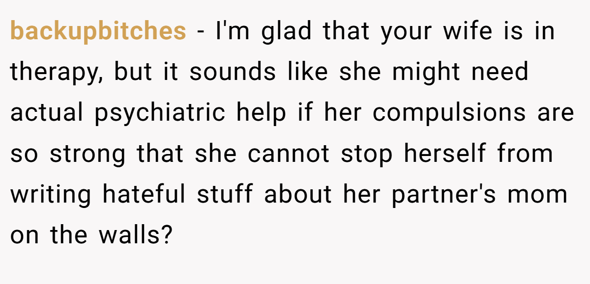 backupbitches − I'm glad that your wife is in therapy, but it sounds like she might need actual psychiatric help if her compulsions are so strong that she cannot stop herself from writing hateful stuff about her partner's mom on the walls?