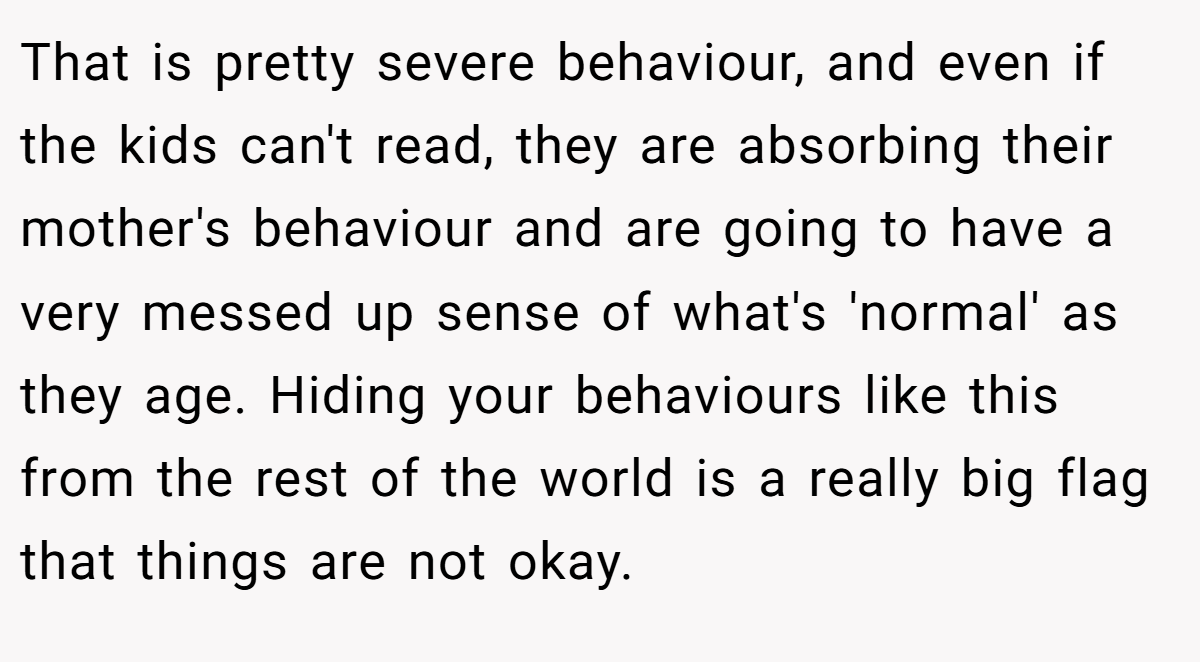 That is pretty severe behaviour, and even if the kids can't read, they are absorbing their mother's behaviour and are going to have a very messed up sense of what's 'normal' as they age. Hiding your behaviours like this from the rest of the world is a really big flag that things are not okay.