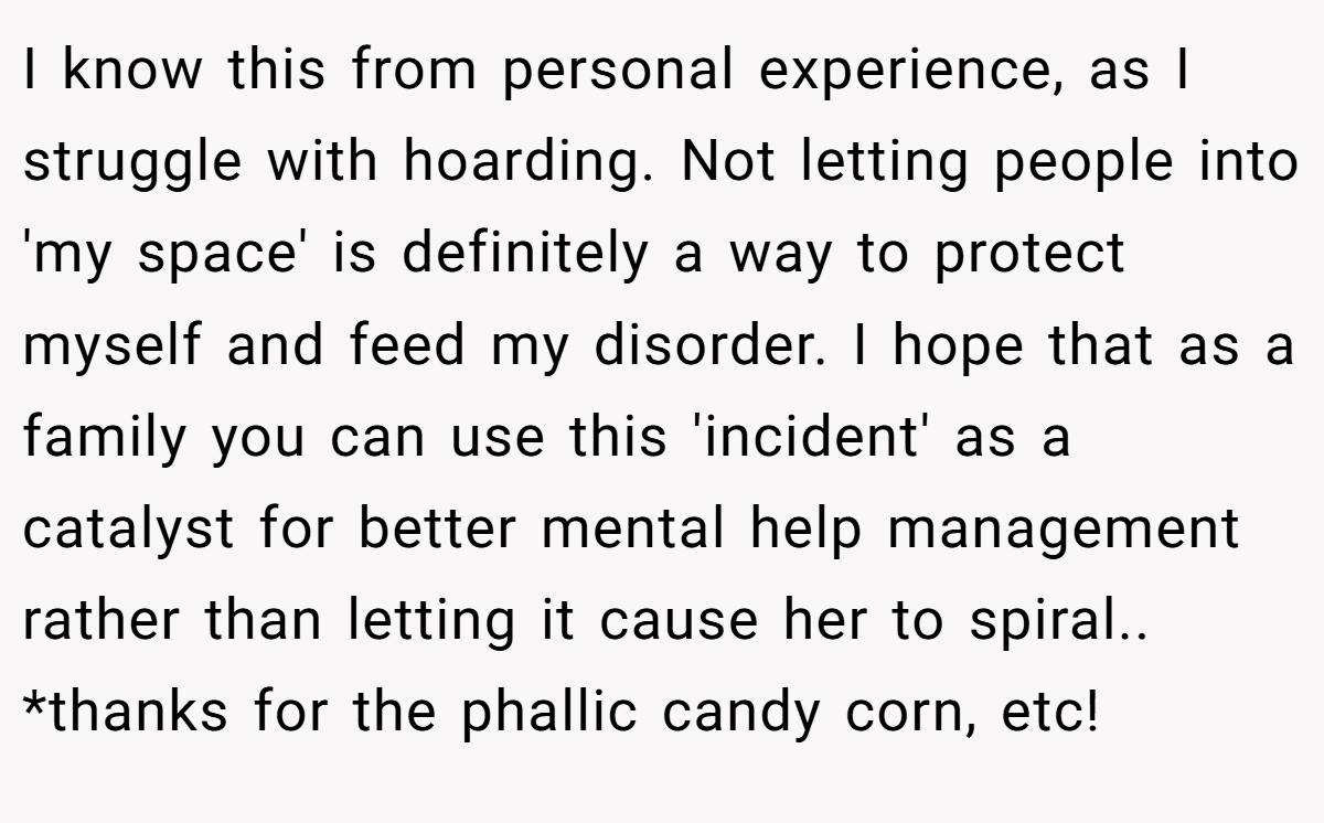 I know this from personal experience, as I struggle with hoarding. Not letting people into 'my space' is definitely a way to protect myself and feed my disorder. I hope that as a family you can use this 'incident' as a catalyst for better mental help management rather than letting it cause her to spiral.. *thanks for the phallic candy corn, etc!