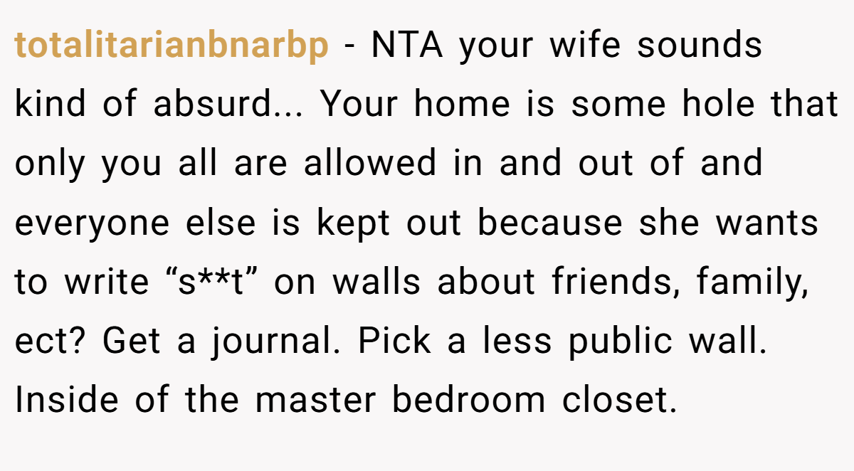 totalitarianbnarbp − NTA your wife sounds kind of absurd... Your home is some hole that only you all are allowed in and out of and everyone else is kept out because she wants to write “s**t” on walls about friends, family, ect? Get a journal. Pick a less public wall. Inside of the master bedroom closet.