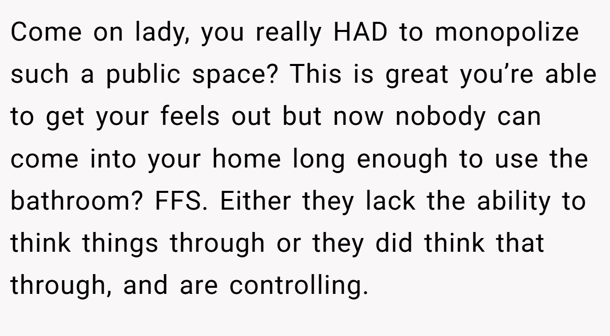 Come on lady, you really HAD to monopolize such a public space? This is great you’re able to get your feels out but now nobody can come into your home long enough to use the bathroom? FFS. Either they lack the ability to think things through or they did think that through, and are controlling.