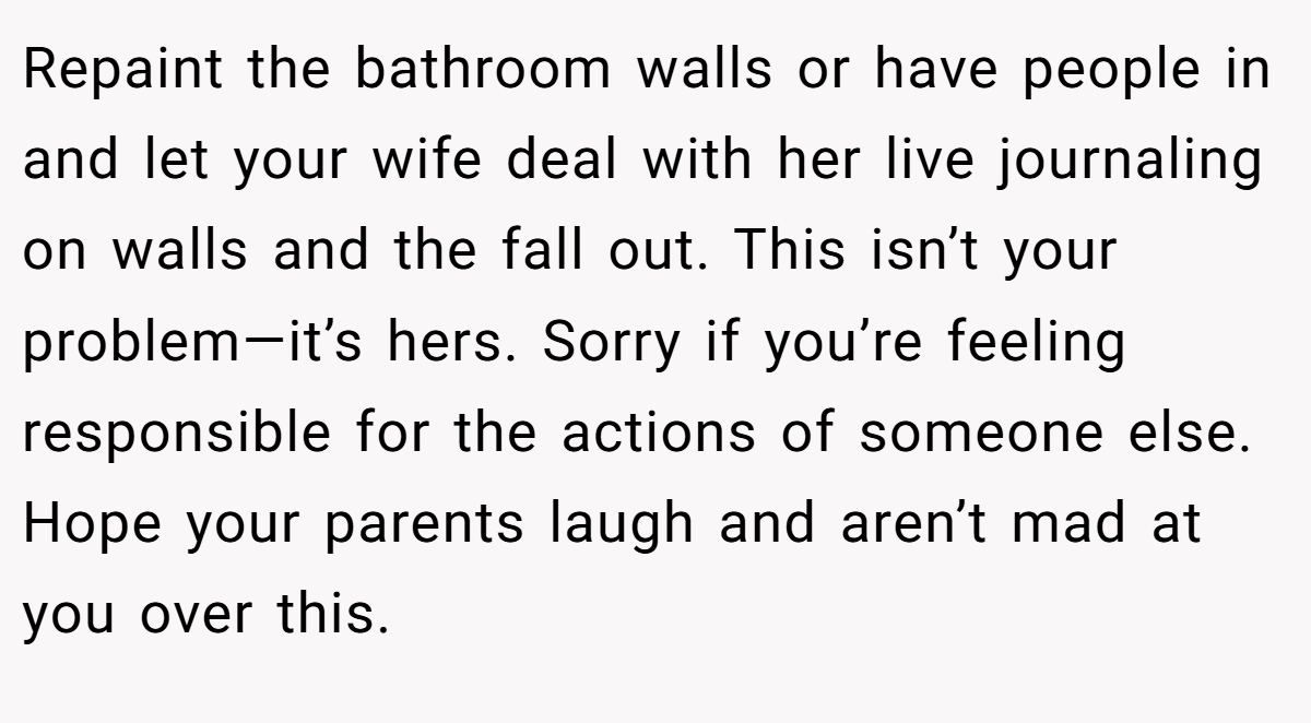 Repaint the bathroom walls or have people in and let your wife deal with her live journaling on walls and the fall out. This isn’t your problem—it’s hers. Sorry if you’re feeling responsible for the actions of someone else. Hope your parents laugh and aren’t mad at you over this.