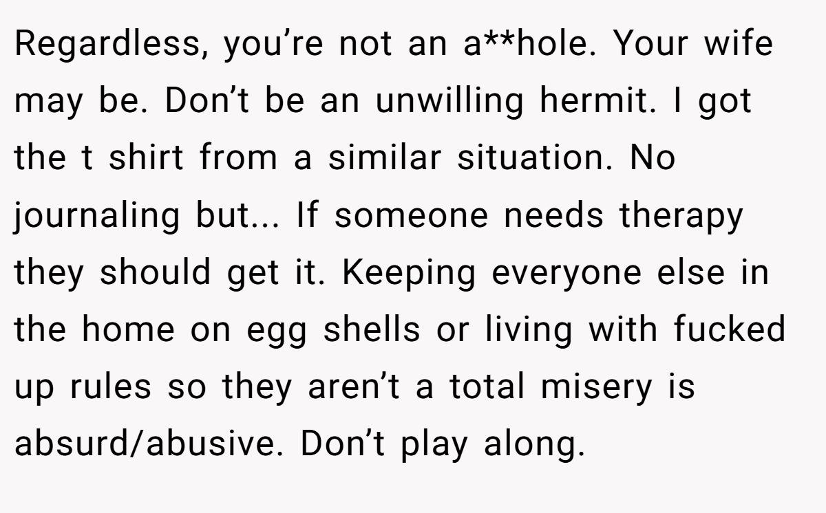 Regardless, you’re not an a**hole. Your wife may be. Don’t be an unwilling hermit. I got the t shirt from a similar situation. No journaling but... If someone needs therapy they should get it. Keeping everyone else in the home on egg shells or living with fucked up rules so they aren’t a total misery is absurd/abusive. Don’t play along.