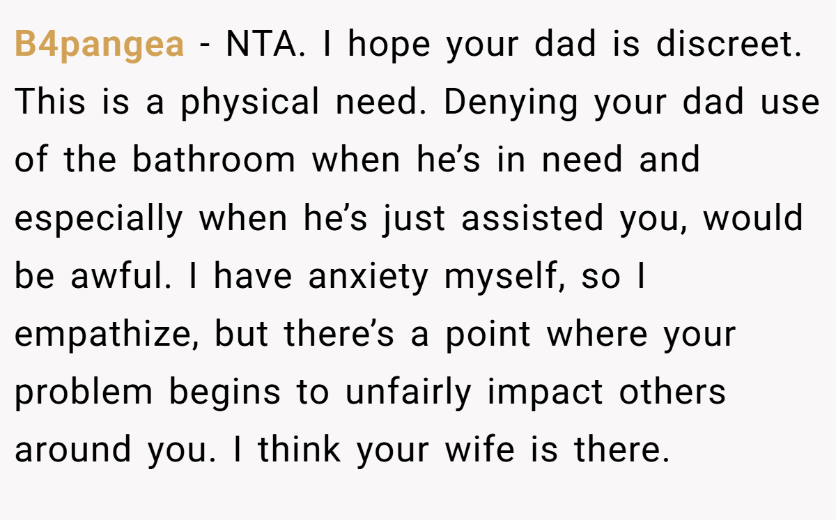 B4pangea − NTA. I hope your dad is discreet. This is a physical need. Denying your dad use of the bathroom when he’s in need and especially when he’s just assisted you, would be awful. I have anxiety myself, so I empathize, but there’s a point where your problem begins to unfairly impact others around you. I think your wife is there.
